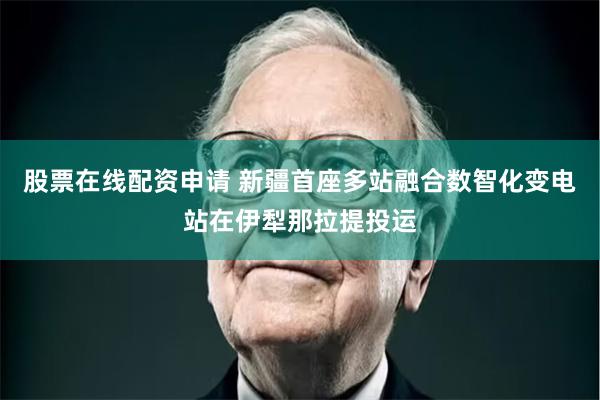 股票在线配资申请 新疆首座多站融合数智化变电站在伊犁那拉提投运