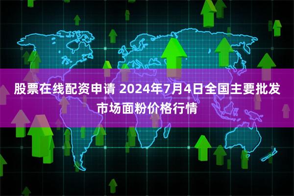 股票在线配资申请 2024年7月4日全国主要批发市场面粉价格行情