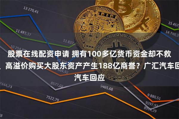 股票在线配资申请 拥有100多亿货币资金却不救市、高溢价购买大股东资产产生188亿商誉？广汇汽车回应