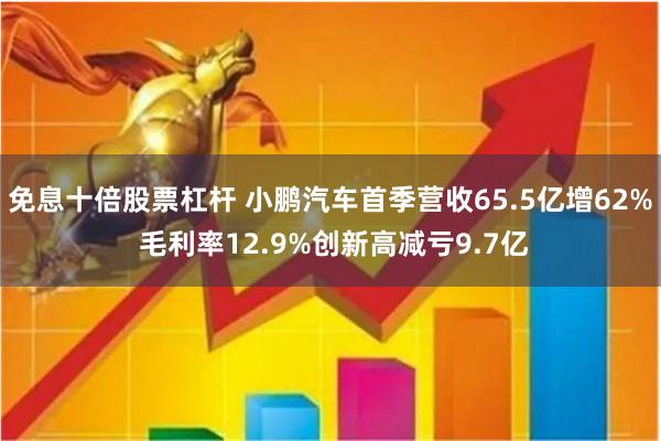 免息十倍股票杠杆 小鹏汽车首季营收65.5亿增62% 毛利率12.9%创新高减亏9.7亿