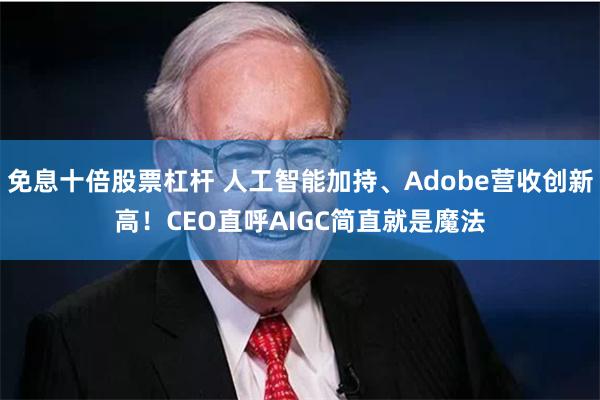 免息十倍股票杠杆 人工智能加持、Adobe营收创新高！CEO直呼AIGC简直就是魔法