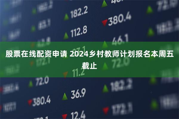 股票在线配资申请 2024乡村教师计划报名本周五截止