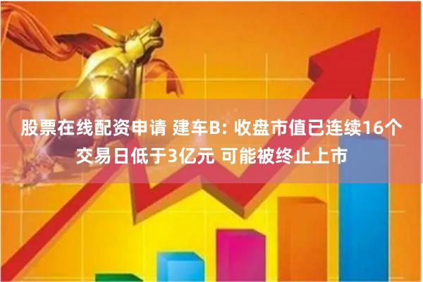 股票在线配资申请 建车B: 收盘市值已连续16个交易日低于3亿元 可能被终止上市