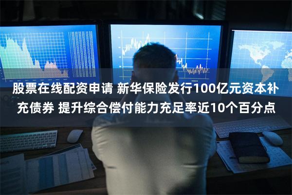 股票在线配资申请 新华保险发行100亿元资本补充债券 提升综合偿付能力充足率近10个百分点