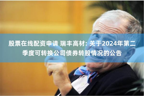 股票在线配资申请 瑞丰高材: 关于2024年第二季度可转换公司债券转股情况的公告