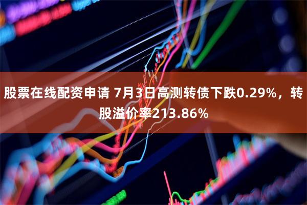 股票在线配资申请 7月3日高测转债下跌0.29%，转股溢价率213.86%