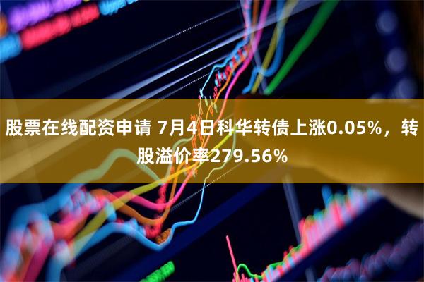 股票在线配资申请 7月4日科华转债上涨0.05%，转股溢价率279.56%